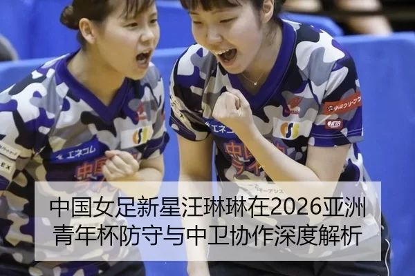 中国女足新星汪琳琳在2026亚洲青年杯防守与中卫协作深度解析